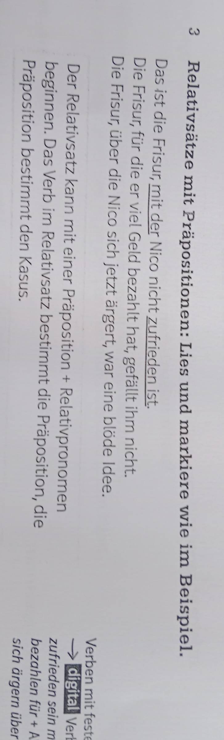 Relativsätze mit Präpositionen: Lies und markiere wie im Beispiel. 
Das ist die Frisur, mit der Nico nicht zufrieden ist. 
Die Frisur, für die er viel Geld bezahlt hat, gefällt ihm nicht. 
Die Frisur, über die Nico sich jetzt ärgert, war eine blöde Idee. 
Verben mit fest 
digital Ver 
Der Relativsatz kann mit einer Präposition + Relativpronomen 
zufrieden sein m 
beginnen. Das Verb im Relativsatz bestimmt die Präposition, die fiir+A
bezahlen 
Präposition bestimmt den Kasus. sich ärgern über