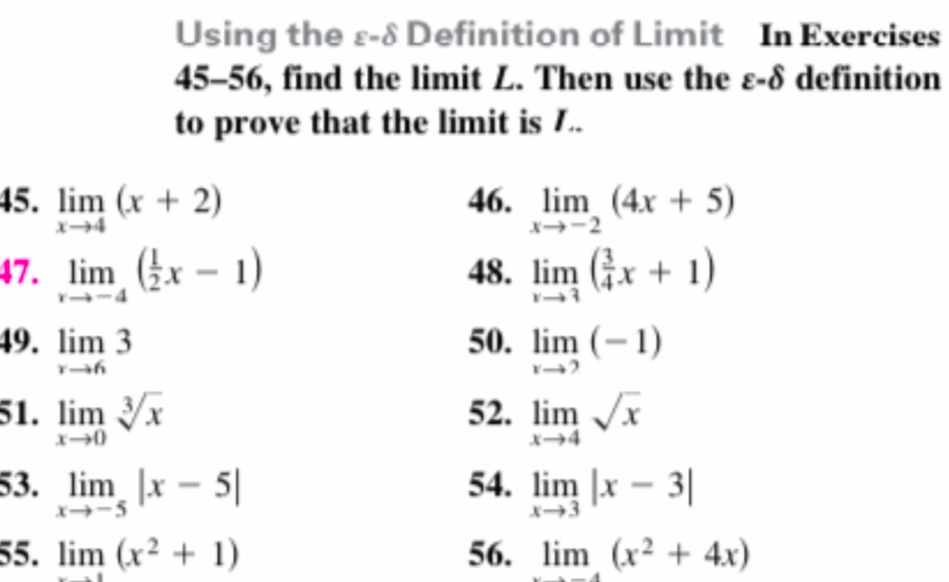 Using the £-8 Definition of Limit In Exercises 
45-56, find the limit L. Then use the ε-δ definition 
to prove that the limit is 7.. 
45. limlimits _xto 4(x+2) 46. limlimits _xto -2(4x+5)
47. limlimits _xto -4( 1/2 x-1) 48. limlimits _xto 3( 3/4 x+1)
49. limlimits _rto 63
50. limlimits _xto 2(-1)
51. limlimits _xto 0sqrt[3](x) 52. limlimits _xto 4sqrt(x)
53. limlimits _xto -5|x-5| 54. limlimits _xto 3|x-3|
55. limlimits _xto 1(x^2+1) 56. limlimits _xto -4(x^2+4x)