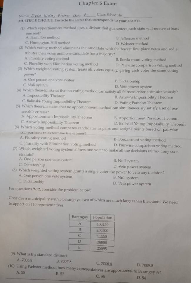 Chapter 6 Exam
Name:_
_
Class Schedule:
MULTIPLE CHOICE: Encircle the letter that corresponds to your answer.
(1) Which apportionment method uses a divisor that guarantees each state will receive at least
one seat?
A. Hamilton method B. Jefferson method
C. Huntington-Hill method D. Webster method
(2) Which voting method eliminates the candidate with the fewest first-place votes and redis-
tributes their votes until one candidate has a majority?
A. Plurality voting method B. Borda count voting method
C. Plurality with Elimination voting method D. Pairwise comparison voting method
(3) Which weighted voting system treats all voters equally, giving each voter the same voting
power?
A. One person one vote system B. Dictatorship
C. Null system D. Veto power system
(4) Which theorem states that no voting method can satisfy all fairness criteria simultaneously?
A. Impossibility Theorem B. Arrow’s Impossibility Theorem
C. Balinski-Young Impossibility Theorem D. Voting Paradox Theorem
(5) Which theorem states that no apportionment method can simultaneously satisfy a set of rea-
sonable criteria?
A. Apportionment Impossibility Theorem B. Apportionment Paradox Theorem
C. Arrow’s Impossibility Theorem D. Balinski-Young Impossibility Theorem
(6) Which voting method compares candidates in pairs and assigns points based on pairwise
comparisons to determine the winner?
A. Plurality voting method B. Borda count voting method
C. Plurality with Elimination voting method D. Pairwise comparison voting method
(7) Which weighted voting system allows one voter to make all the decisions without any con-
straints?
A. One person one vote system B. Null system
C. Dictatorship D. Veto power system
(8) Which weighted voting system grants a single voter the power to veto any decision?
A. One person one vote system B. Null system
C. Dictatorship D. Veto power system
For questions 9-12, consider the problem below:
Consider a municipality with 5 barangays, two of which are much larger than the others. We need
to apportion 110 representatives.
(9) What is the standard divisor?
A. 7006.8 B. 7007.8 C. 7008.8 D. 7009.8
(10) Using Webster method, how many representatives are apportioned to Barangay A?
A. 55 B. 57 D. 54
C. 56