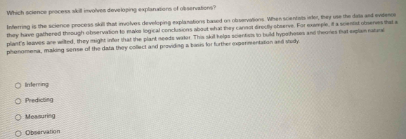 Which science process skill involves developing explanations of observations?
Inferring is the science process skill that involves developing explanations based on observations. When scientists infer, they use the data and evidence
they have gathered through observation to make logical conclusions about what they cannot directly observe. For example, if a scientist observes that a
plant's leaves are wilted, they might infer that the plant needs water. This skill helps scientists to build hypotheses and theories that explain natural
phenomena, making sense of the data they collect and providing a basis for further experimentation and study.
Inferring
Predicting
Measuring
Observation