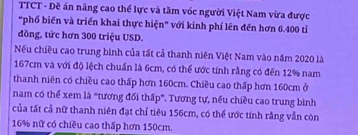 TTCT - Đề án nâng cao thế lực và tầm vóc người Việt Nam vừa được 
“phố biến và triển khai thực hiện” với kinh phí lên đến hơn 6.400 tỉ 
đồng, tức hơn 300 triệu USD. 
Nếu chiều cao trung bình của tất cả thanh niên Việt Nam vào năm 2020 là
167cm và với độ lệch chuẩn là 6cm, có thể ước tính rằng có đến 12% nam 
thanh niên có chiều cao thấp hơn 160cm. Chiều cao thấp hơn 160cm ở 
nam có thể xem là “tương đối thấp”. Tương tự, nếu chiều cao trung bình 
của tất cả nữ thanh niên đạt chỉ tiêu 156cm, có thể ước tính rằng vẫn còn
16% nữ có chiều cao thấp hơn 150cm.