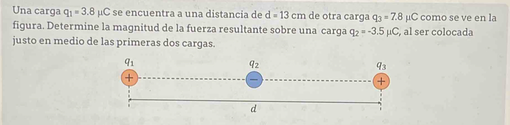 Una carga q_1=3.8mu C se encuentra a una distancia de d=13cm de otra carga q_3=7.8 μC como se ve en la
figura. Determine la magnitud de la fuerza resultante sobre una carga q_2=-3.5mu C , al ser colocada
justo en medio de las primeras dos cargas.