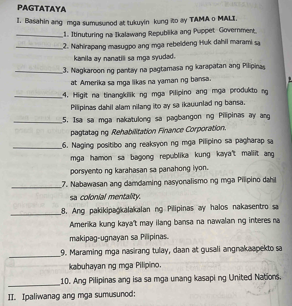 PAGTATAYA 
I. Basahin ang mga sumusunod at tukuyin kung ito ay TAMA o MALI. 
_1. Itinuturing na Ikalawang Republika ang Puppet Government. 
_2. Nahirapang masugpo ang mga rebeldeng Huk dahil marami sa 
kanila ay nanatili sa mga syudad. 
_3. Nagkaroon ng pantay na pagtamasa ng karapatan ang Pilipinas 
at Amerika sa mga likas na yaman ng bansa. 
A 
_4. Higit na tinangkilik ng mga Pilipino ang mga produkto ng 
Pilipinas dahil alam nilang ito ay sa ikauunlad ng bansa. 
_5. Isa sa mga nakatulong sa pagbangon ng Pilipinas ay ang 
pagtatag ng Rehabilitation Finance Corporation. 
_6. Naging positibo ang reaksyon ng mga Pilipino sa pagharap sa 
mga hamon sa bagong republika kung kaya't maliit ang 
porsyento ng karahasan sa panahong iyon. 
_7. Nabawasan ang damdaming nasyonalismo ng mga Pilipino dahil 
sa colonial mentality. 
_8. Ang pakikipağkálakalan ng Pilipinas ay halos nakasentro sa 
Amerika kung kaya’t may ilang bansa na nawalan ng interes na 
makipag-ugnayan sa Pilipinas. 
_ 
9. Maraming mga nasirang tulay, daan at gusali angnakaapekto sa 
kabuhayan ng mga Pilipino. 
_ 
10. Ang Pilipinas ang isa sa mga unang kasapi ng United Nations. 
II. Ipaliwanag ang mga sumusunod: