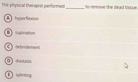 The physical therapist performed _to remove the dead tissue.
A hyperflexion
B supination
C debridement
D diastasis
Esplinting