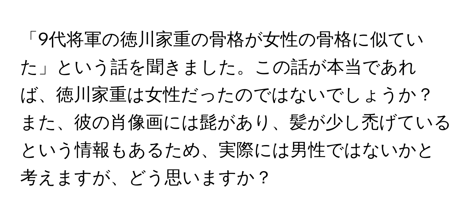 「9代将軍の徳川家重の骨格が女性の骨格に似ていた」という話を聞きました。この話が本当であれば、徳川家重は女性だったのではないでしょうか？また、彼の肖像画には髭があり、髪が少し禿げているという情報もあるため、実際には男性ではないかと考えますが、どう思いますか？