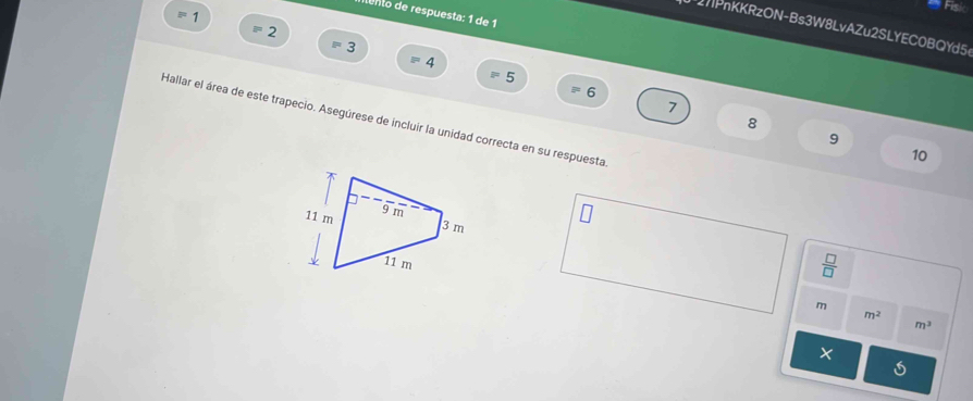 tento de respuesta: 1 de 1 
1 
2PnKKRzON-Bs3W8LvAZu2SLYEC0BQYd5 
= 2
3
4
5
= 6
7 
Hallar el área de este trapecio. Asegúrese de incluir la unidad correcta en su respuesta
8
9
10
 □ /□  
m
m^2
m^3
×