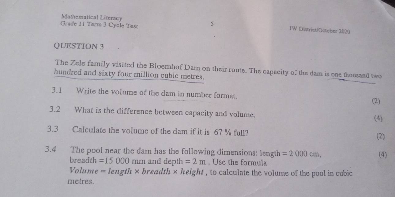 Mathematical Literacy JW District/October 2020 
Grade 11 Term 3 Cycle Test 
5 
QUESTION 3 
The Zele family visited the Bloemhof Dam on their route. The capacity o" the dam is one thousand two 
hundred and sixty four million cubic metres. 
3.1 Write the volume of the dam in number format. 
(2) 
3.2 What is the difference between capacity and volume. (4) 
3.3 Calculate the volume of the dam if it is 67 % full? 
(2) 
3.4 The pool near the dam has the following dimensions: length =2000cm, 
(4)
breadth =15000mm and depth =2m. Use the formula
Volume =length* breadth × height , to calculate the volume of the pool in cubic
metres.