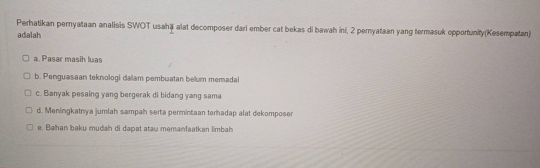 Perhatikan pernyataan analisis SWOT usahā alat decomposer dari ember cat bekas di bawah ini, 2 pernyataan yang termasuk opportunity(Kesempatan)
adalah
a. Pasar masih luas
b. Penguasaan teknologi dalam pembuatan belum memadai
c. Banyak pesaing yang bergerak di bidang yang sama
d. Meningkatnya jumlah sampah serta permintaan terhadap alat dekomposer
e. Bahan baku mudah di dapat atau memanfaatkan limbah