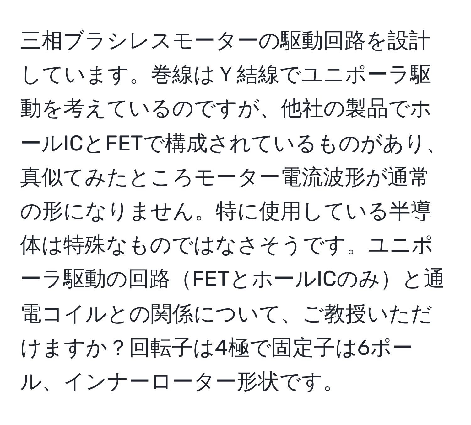 三相ブラシレスモーターの駆動回路を設計しています。巻線はＹ結線でユニポーラ駆動を考えているのですが、他社の製品でホールICとFETで構成されているものがあり、真似てみたところモーター電流波形が通常の形になりません。特に使用している半導体は特殊なものではなさそうです。ユニポーラ駆動の回路FETとホールICのみと通電コイルとの関係について、ご教授いただけますか？回転子は4極で固定子は6ポール、インナーローター形状です。