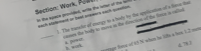 Work, Powel
In the space provided, write the letter of the term
each statement or best answers each question.
1. The transfer of energy to a body by the application of a force that
_causes the body to move in the direction of the force is called 
worage force of 65 N when he lifts a box 1.2 met
a. power.
b. work.
d. 78J