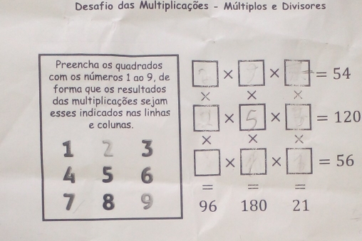 Desafio das Multiplicações - Múltiplos e Divisores 
Preencha os quadrados 
com os números 1 ao 9, de ×□×□=54
forma que os resultados 
das multiplicações sejam × × × 
esses indicados nas linhas X X / =120
e colunas.
X X X
1 2 3 □×□×□=56
4 5 6
= ==: 
).
7 8 9 96 180 21