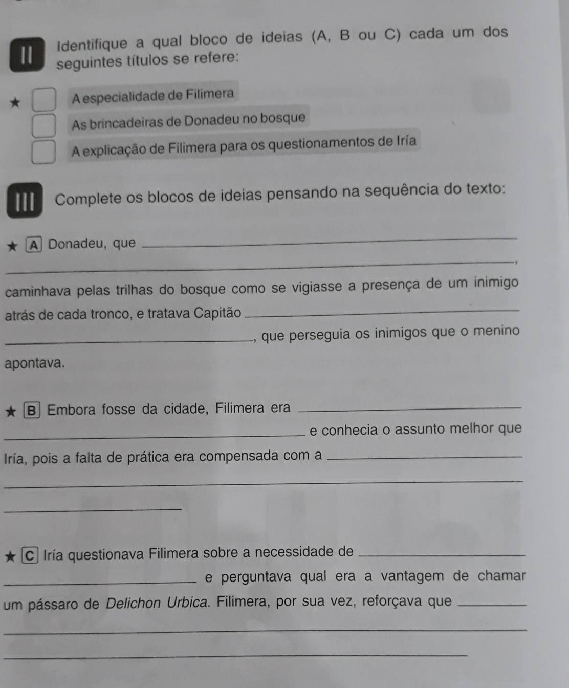 Identifique a qual bloco de ideias (A, B ou C) cada um dos 
11 seguintes títulos se refere: 
A especialidade de Filimera 
As brincadeiras de Donadeu no bosque 
A explicação de Filimera para os questionamentos de Iría 
III Complete os blocos de ideias pensando na sequência do texto: 
A Donadeu, que 
_ 
_ 
., 
caminhava pelas trilhas do bosque como se vigiasse a presença de um inimigo 
atrás de cada tronco, e tratava Capitão_ 
_, que perseguia os inimigos que o menino 
apontava. 
B Embora fosse da cidade, Filimera era_ 
_e conhecia o assunto melhor que 
Iría, pois a falta de prática era compensada com a_ 
_ 
_ 
C Iría questionava Filimera sobre a necessidade de_ 
_e perguntava qual era a vantagem de chamar 
um pássaro de Delichon Urbica. Filimera, por sua vez, reforçava que_ 
_ 
_