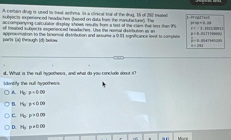 Submit lest
A certain drug is used to treat asthma. In a clinical trial of the drug, 16 of 292 treated
subjects experienced headaches (based on data from the manufacturer). The 1 -PropzTest
prop<0.09
accompanying calculator display shows results from a test of the claim that less than 9% z=-2.102130813
of treated subjects experienced headaches. Use the normal distribution as an
p=0.0177709092
approximation to the binomial distribution and assume a 0.01 significance level to complete hat p=θ .0547945205
parts (a) through (d) below
n=292
d. What is the null hypothesis, and what do you conclude about it?
Identify the null hypothesis.
A. H_0:p=0.09
B. H_0:p<0.09
C. H_0:p>0.09
D. H_0:p!= 0.09
(n0 ) More