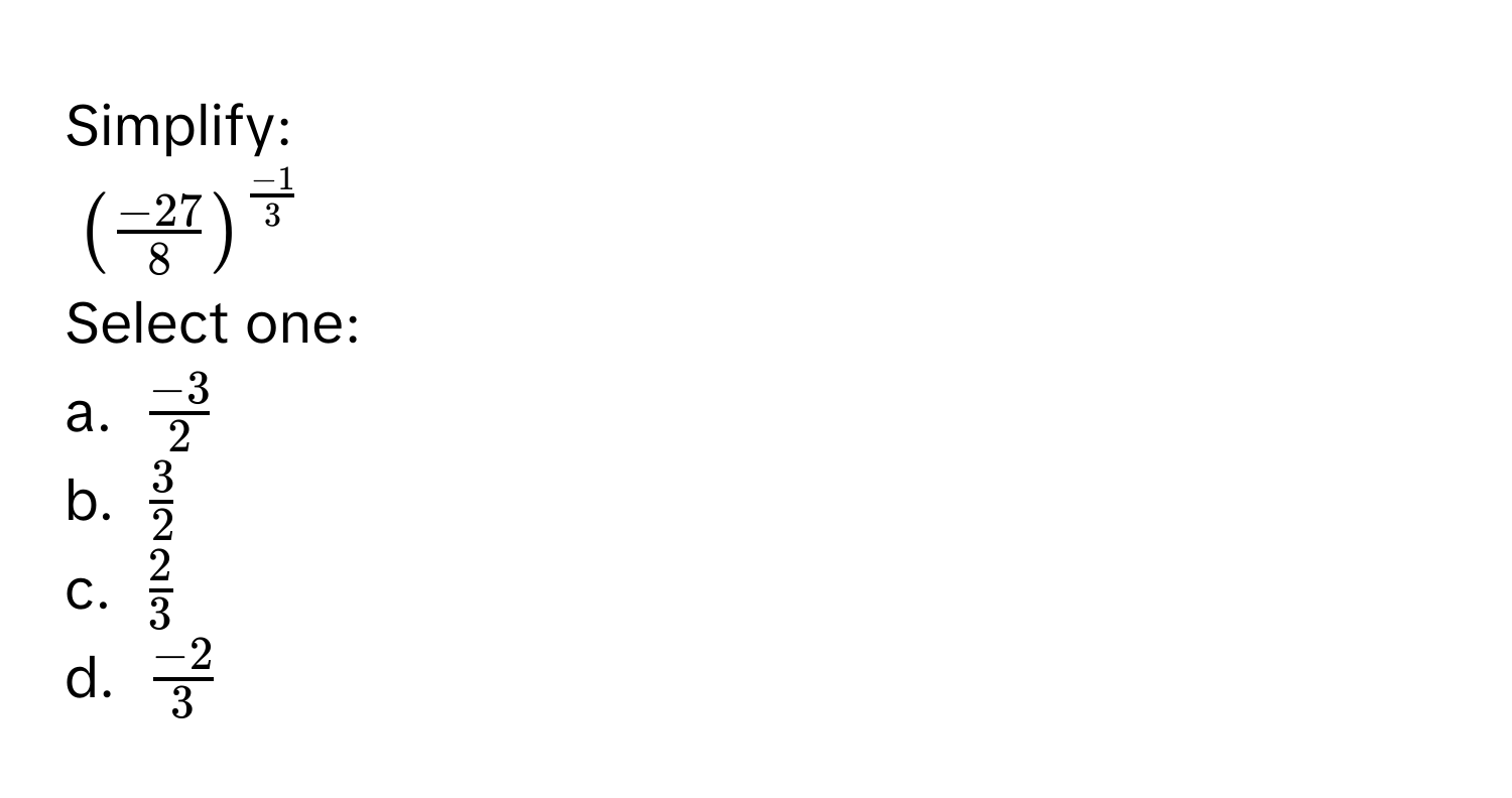 Simplify:
$( (-27)/8 )^ (-1)/3 $
Select one: 
a. $ (-3)/2 $
b. $ 3/2 $
c. $ 2/3 $
d. $ (-2)/3 $