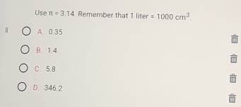 Use π =3.14. Remember that 1 liter =1000cm^3. 
[] A. 0.35
B. 1.4
C. 5.8
D. 346.2