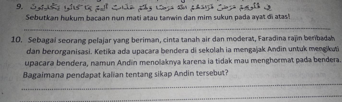 Sebutkan hukum bacaan nun mati atau tanwin dan mim sukun pada ayat di atas! 
_ 
10. Sebagai seorang pelajar yang beriman, cinta tanah air dan moderat, Faradina rajin beribadah 
dan berorganisasi. Ketika ada upacara bendera di sekolah ia mengajak Andin untuk mengikuti 
upacara bendera, namun Andin menolaknya karena ia tidak mau menghormat pada bendera. 
Bagaimana pendapat kalian tentang sikap Andin tersebut? 
_ 
_