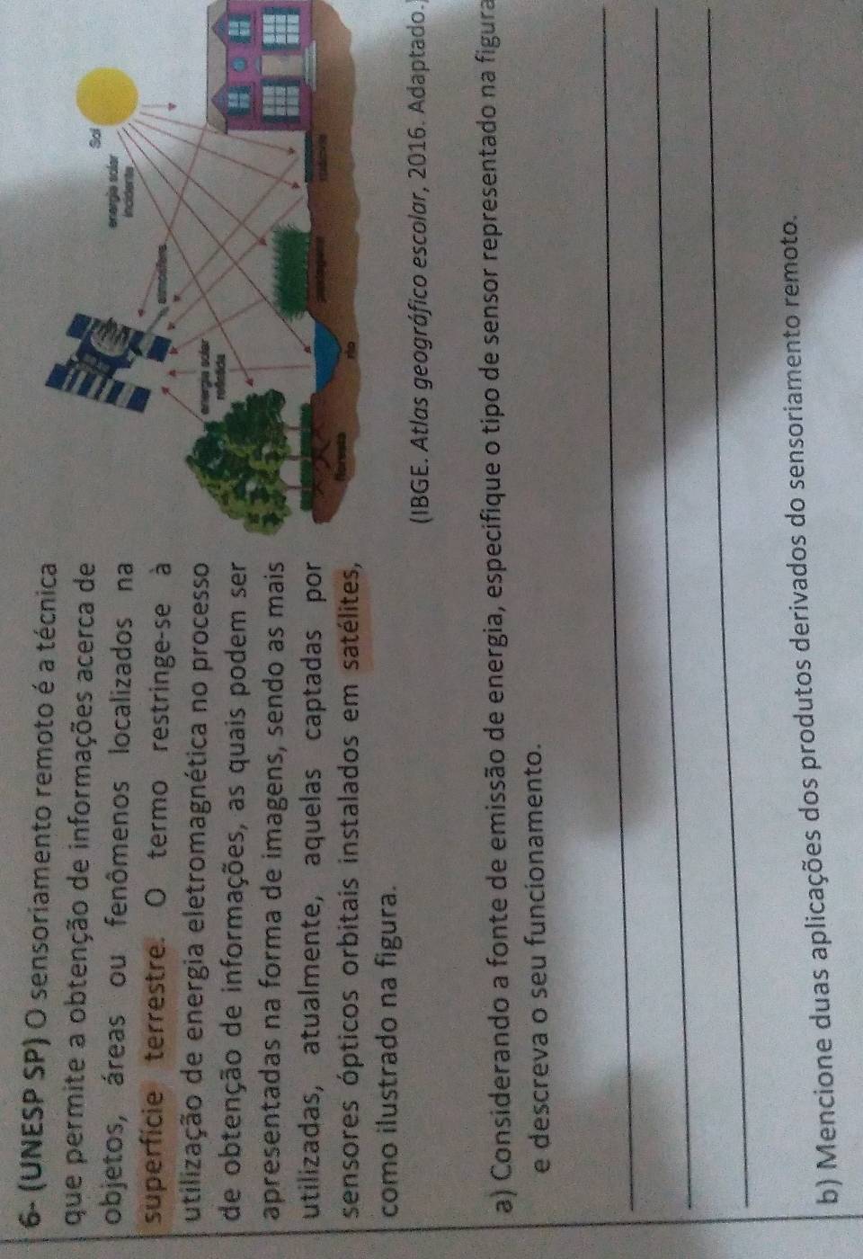 6- (UNESP SP) O sensoriamento remoto é a técnica 
que permite a obtenção de informações acerca de 
objetos, áreas ou fenômenos localizados na 
superfície terrestre. O termo restringe-se à 
utilização de energia eletromagnética no processo 
de obtenção de informações, as quais podem ser 
apresentadas na forma de imagens, sendo as mais 
utilizadas, atualmente, aquelas captadas por 
sensores ópticos orbitais instalados em satélites 
como ilustrado na figura. 
(IBGE. Atlas geográfico escolar, 2016. Adaptado. 
a) Considerando a fonte de emissão de energia, especifique o tipo de sensor representado na figura 
e descreva o seu funcionamento. 
_ 
_ 
_ 
b) Mencione duas aplicações dos produtos derivados do sensoriamento remoto.