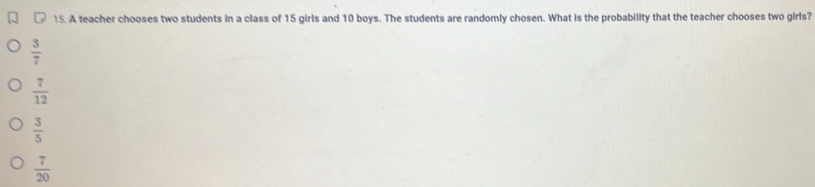 A teacher chooses two students in a class of 15 girls and 10 boys. The students are randomly chosen. What is the probability that the teacher chooses two girls?
 3/7 
 7/12 
 3/5 
 7/20 