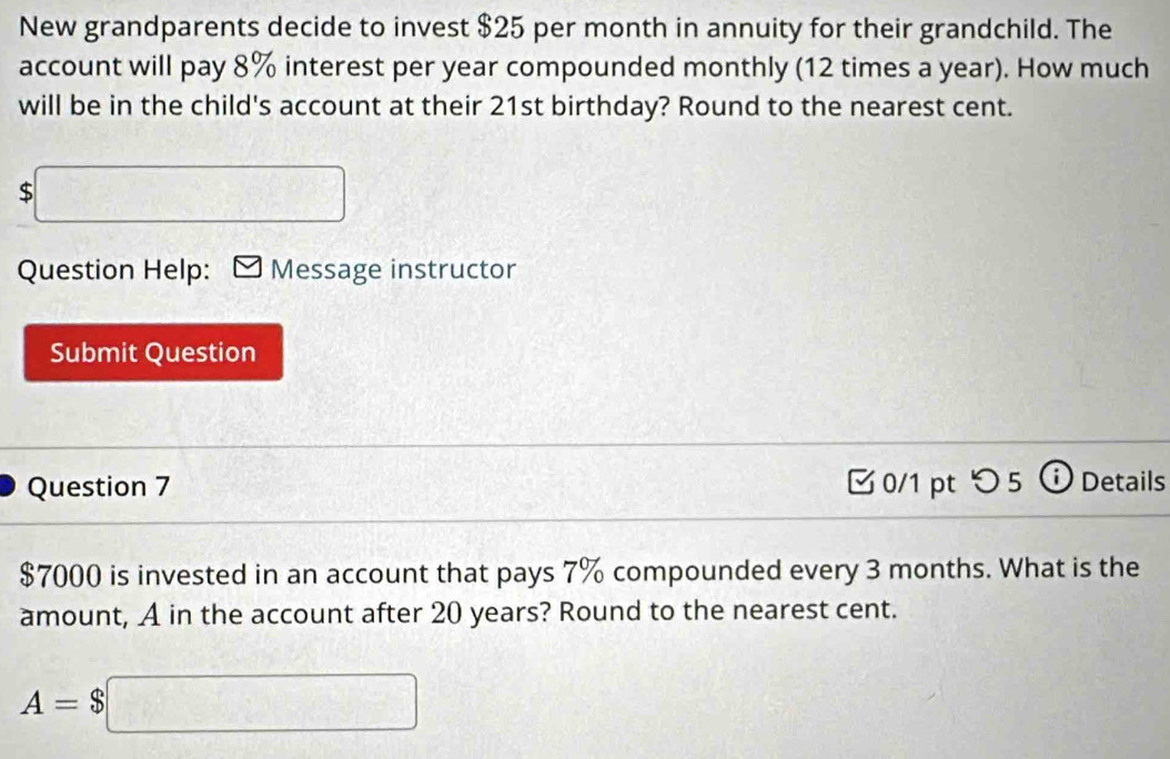 New grandparents decide to invest $25 per month in annuity for their grandchild. The 
account will pay 8% interest per year compounded monthly (12 times a year). How much 
will be in the child's account at their 21st birthday? Round to the nearest cent.
$□
Question Help: Message instructor 
Submit Question 
Question 7 0/1 pt つ5 Details
$7000 is invested in an account that pays 7% compounded every 3 months. What is the 
amount, A in the account after 20 years? Round to the nearest cent.
A=$□