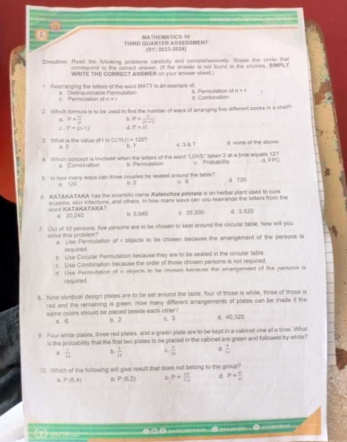 MATHEMATICS 10
THIRD QUARTER ASSESSMENT
(SY: 2023-2024)
Direction: Read the following problems carefulty and comprehensively. Shade the circle that
correspond to the correct answer. (If the anwwer is not found in the cholces. SIMPLY
WRITE THE CORRECT ANSWER on your answer sheet )
5. Rearranging the letters of the word MATT is an example of,
a  Distinguishable Permutation b. Permutation of n>1
c. Permutation of n=r d Combination
2. Which formuls is to be used to find the number of ways of arranging five different books in a sher?
a P= n!/p  h P= n!/(vr)) 
P=(n-1)^2 d P* n?
3. What is the value of r in C(10,r)=120 d. none of the above.
a. 3 b 7 c 3 & 7
4 Which concept is involved when the letters of the word 'LOVE'' taken 2 at a time equals 12?
a Combination b Permutation c. Probabisity d FPC
5.'In how many waye can three couples be seated around the table?
a 120 6 2 c.B d 720
6. KATAKATAKA has the scientific name Kafanchse pilmnata is an herbal plant used to cure
eczema, skin infections, and others. In how many ways can you rearrange the letters from the
word KATAKATAKA? d 2.520
a. 30,240 b. 5,040 c 25,200
?. Out of 10 persons, five persons are to be chosen to seat around the circular table, how will you
colve tis problem?
a. Lise Permutation of r objects to be chosen becauso the arrangement of the persons is
required
b Use Circular Permutation because they are to be seated in the circular table.
c. Use Combination because the order of those chosen persons is not required
d Use Permotation of n objects to be chosen because the arrangement of the persons is
required
8. Nine identical design plates are to be set around the table, four of those is white, three of those is
red and the remaining is green. How many different arrangements of plates can be made if the
same colors should be placed beside each other ?
a. 6 b. 2 c. 3 d. 40,320
9. Four white plates; three red plates, and a green plate are to be kept in a cabinet one at a time. What
is the probability that the first two plates to be placed in the cabinet are green and followed by white?
a.  1/14  b  1/11  c.  4/13  d  4/13 
10: Which of the following will give result that does not belong to the group?
a P(6,4) b. P(6,2) c P= 10/7!4!  d. P= a/c 