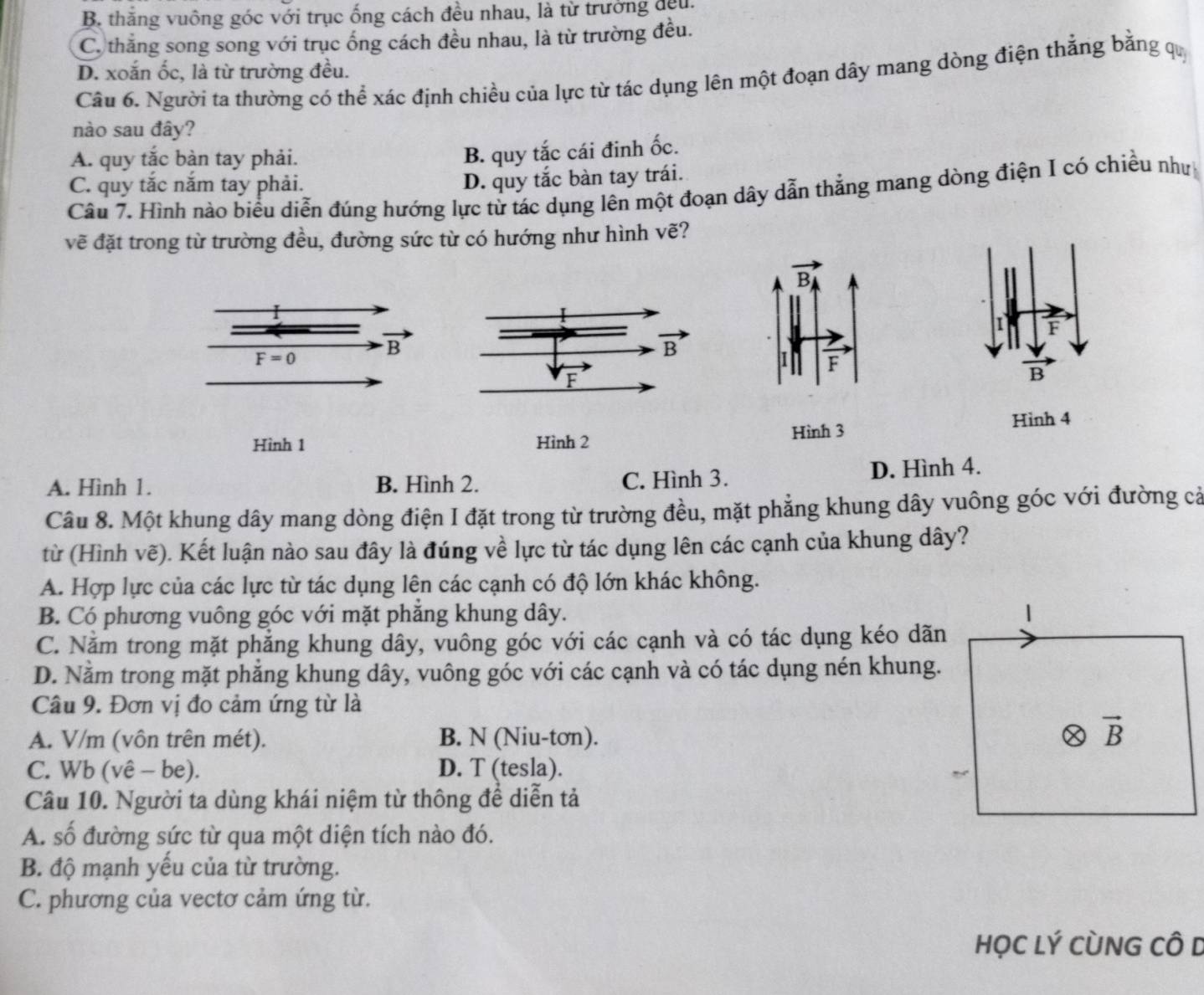 B. thắng vuông góc với trục ống cách đều nhau, là từ trưởng đều.
C. thăng song song với trục ống cách đều nhau, là từ trường đều.
D. xoắn ốc, là từ trường đều.
Câu 6. Người ta thường có thể xác định chiều của lực từ tác dụng lên một đoạn dây mang dòng điện thẳng bằng quý
nào sau đây?
A. quy tắc bàn tay phải.
B. quy tắc cái đinh ốc.
C. quy tắc nắm tay phải.
D. quy tắc bàn tay trái.
Câu 7. Hình nào biểu diễn đúng hướng lực từ tác dụng lên một đoạn dây dẫn thắng mang dòng điện I có chiều như
vẽ đặt trong từ trường đều, đường sức từ có hướng như hình vẽ?
I
B
Hình 3
Hình 1 Hình 2 Hình 4
A. Hình 1. B. Hình 2. C. Hình 3. D. Hình 4.
Câu 8. Một khung dây mang dòng điện I đặt trong từ trường đều, mặt phẳng khung dây vuông góc với đường cả
từ (Hình vẽ). Kết luận nào sau đây là đúng về lực từ tác dụng lên các cạnh của khung dây?
A. Hợp lực của các lực từ tác dụng lên các cạnh có độ lớn khác không.
B. Có phương vuông góc với mặt phẳng khung dây.
C. Nằm trong mặt phẳng khung dây, vuông góc với các cạnh và có tác dụng kéo dãn
D. Nằm trong mặt phẳng khung dây, vuông góc với các cạnh và có tác dụng nén khung.
Câu 9. Đơn vị đo cảm ứng từ là
A. V/m (vôn trên mét). B. N (Niu-tơn).
C. Wb (vê - be). D. T (tesla).
Câu 10. Người ta dùng khái niệm từ thông để diễn tả
A. số đường sức từ qua một diện tích nào đó.
B. độ mạnh yếu của từ trường.
C. phương của vectơ cảm ứng từ.
HọC Lý CùNG CÔ D