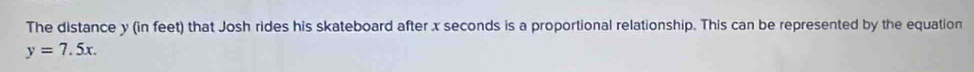 The distance y (in feet) that Josh rides his skateboard after x seconds is a proportional relationship. This can be represented by the equation
y=7.5x.