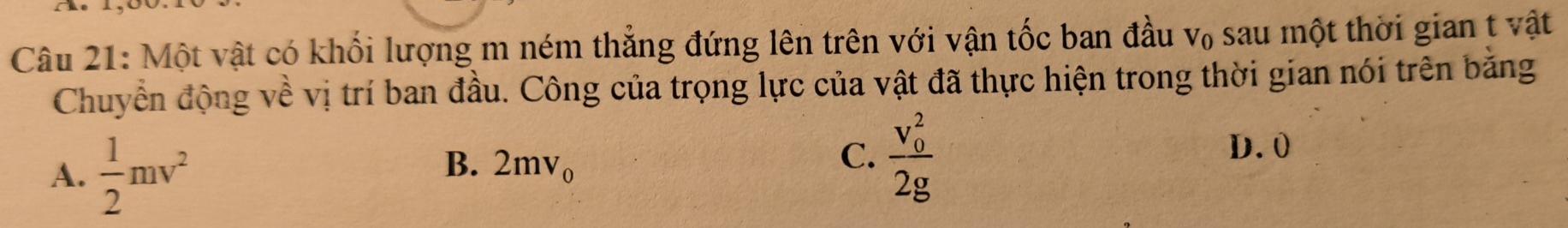 Một vật có khối lượng m ném thắng đứng lên trên với vận tốc ban đầu v₀ sau một thời gian t vật
Chuyển động về vị trí ban đầu. Công của trọng lực của vật đã thực hiện trong thời gian nói trên bằng
A.  1/2 mv^2
B. 2mv_0
C. frac (v_0)^22g
D. 0