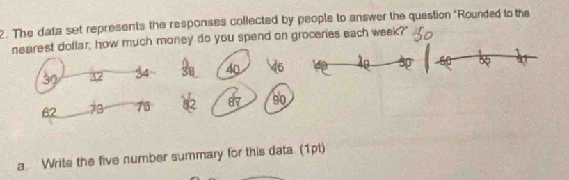 The data set represents the responses collected by people to answer the question "Rounded to the 
nearest dollar, how much money do you spend on groceries each week?"
40 6 10
32
62 73 76 2 87
a. Write the five number summary for this data. (1pt)