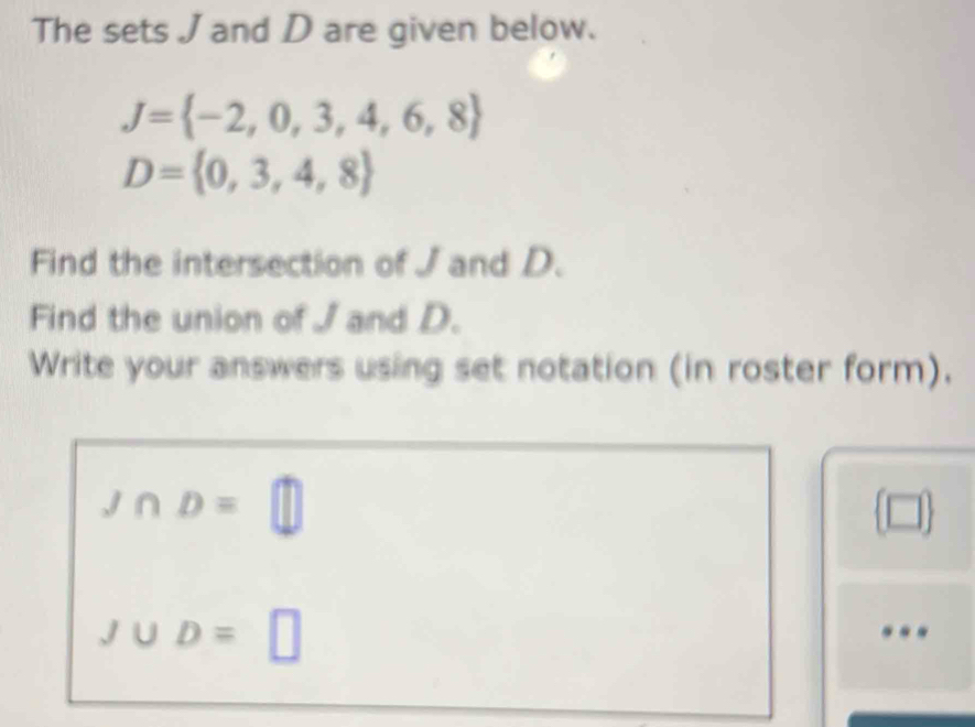 The sets J and D are given below.
J= -2,0,3,4,6,8
D= 0,3,4,8
Find the intersection of J and D. 
Find the union of J and D. 
Write your answers using set notation (in roster form).
J∩ D=□
□
J∪ D=□...