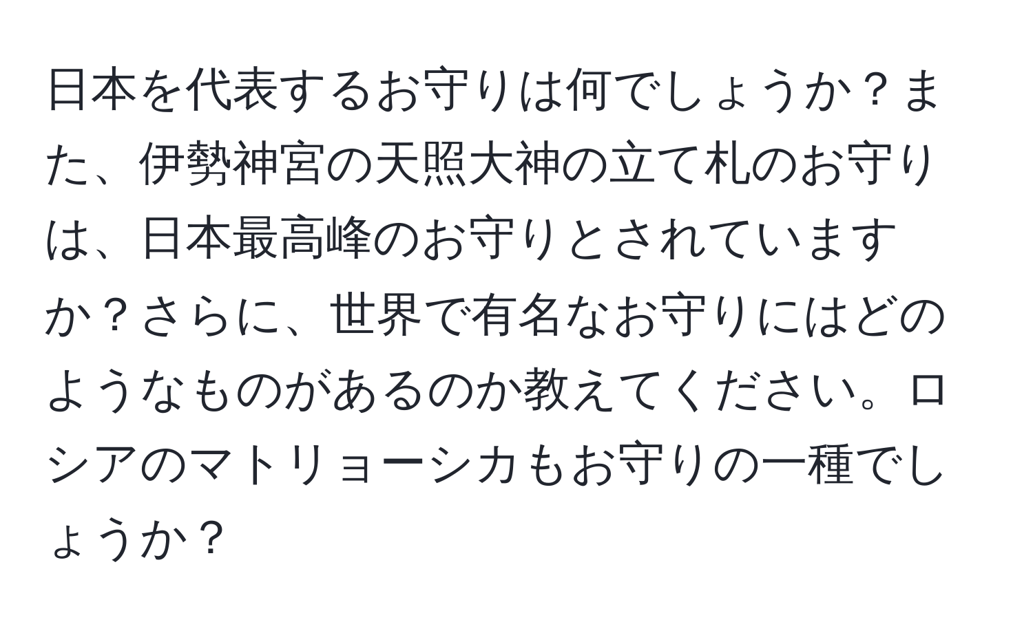 日本を代表するお守りは何でしょうか？また、伊勢神宮の天照大神の立て札のお守りは、日本最高峰のお守りとされていますか？さらに、世界で有名なお守りにはどのようなものがあるのか教えてください。ロシアのマトリョーシカもお守りの一種でしょうか？