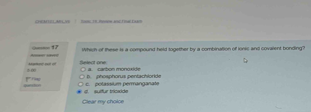 CHEM101MNVE Tooic 19: Review and Final Exam
Question 17 Which of these is a compound held together by a combination of ionic and covalent bonding?
Answer saved
Marked out of Select one:
5.00 a. carbon monoxide
PFiag b. phosphorus pentachloride
question c. potassium permanganate
d. sulfur trioxide
Clear my choice