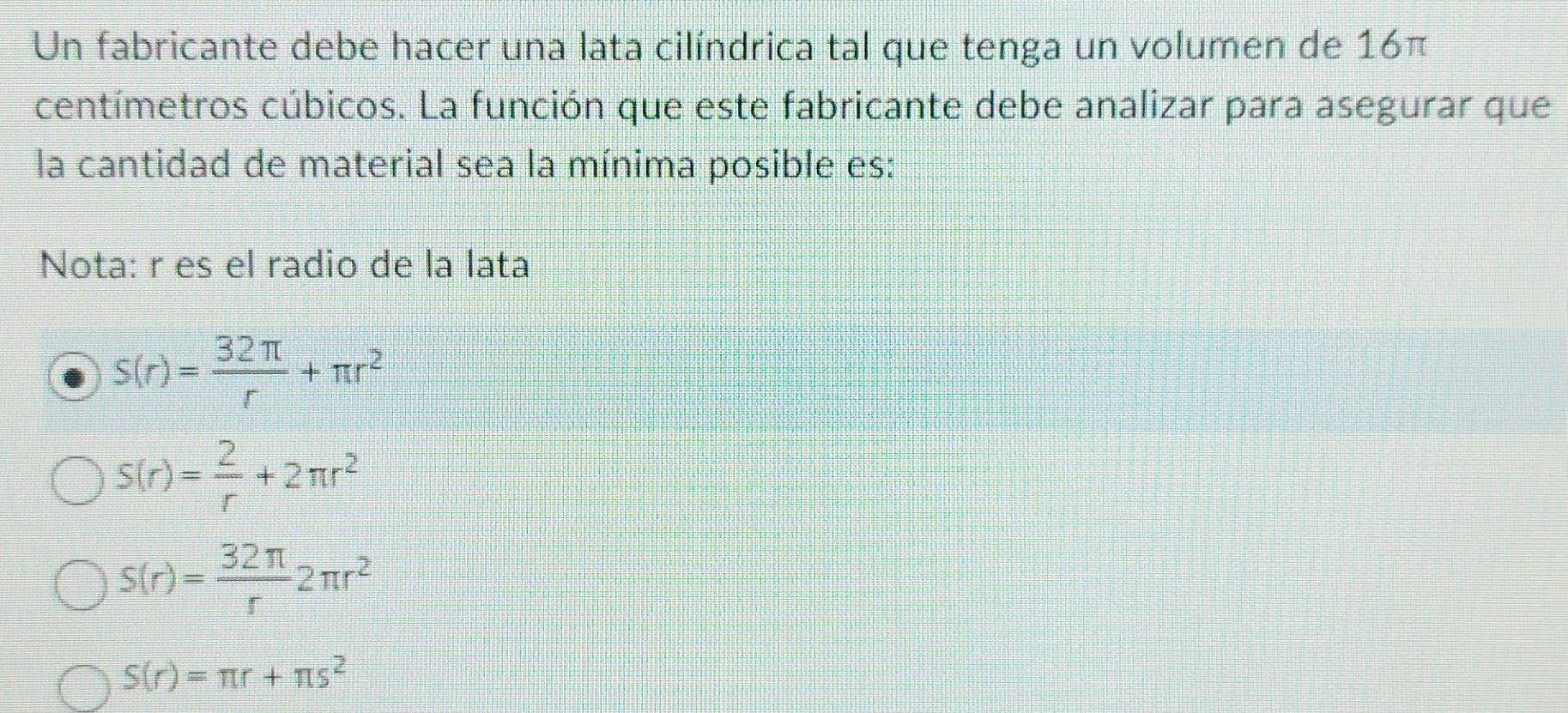 Un fabricante debe hacer una lata cilíndrica tal que tenga un volumen de 16π
centímetros cúbicos. La función que este fabricante debe analizar para asegurar que
la cantidad de material sea la mínima posible es:
Nota: r es el radio de la lata
s(r)= 32π /r +π r^2
S(r)= 2/r +2π r^2
s(r)= 32π /r 2π r^2
S(r)=π r+π s^2