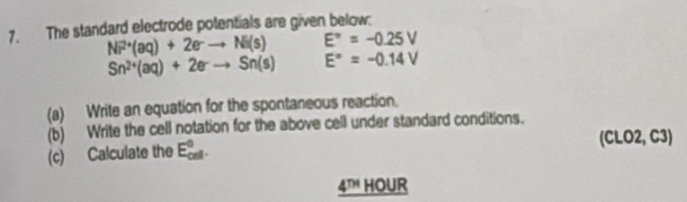 The standard electrode potentials are given below:
Ni^(2+)(aq)+2eto Ni(s) E°=-0.25V
Sn^(2+)(aq)+2eto Sn(s) E°=-0.14V
(a) Write an equation for the spontaneous reaction. 
(b) Write the cell notation for the above cell under standard conditions. 
(c) Calculate the E_(cell)^0. 
(CLO2, C3) 
4T HOUR