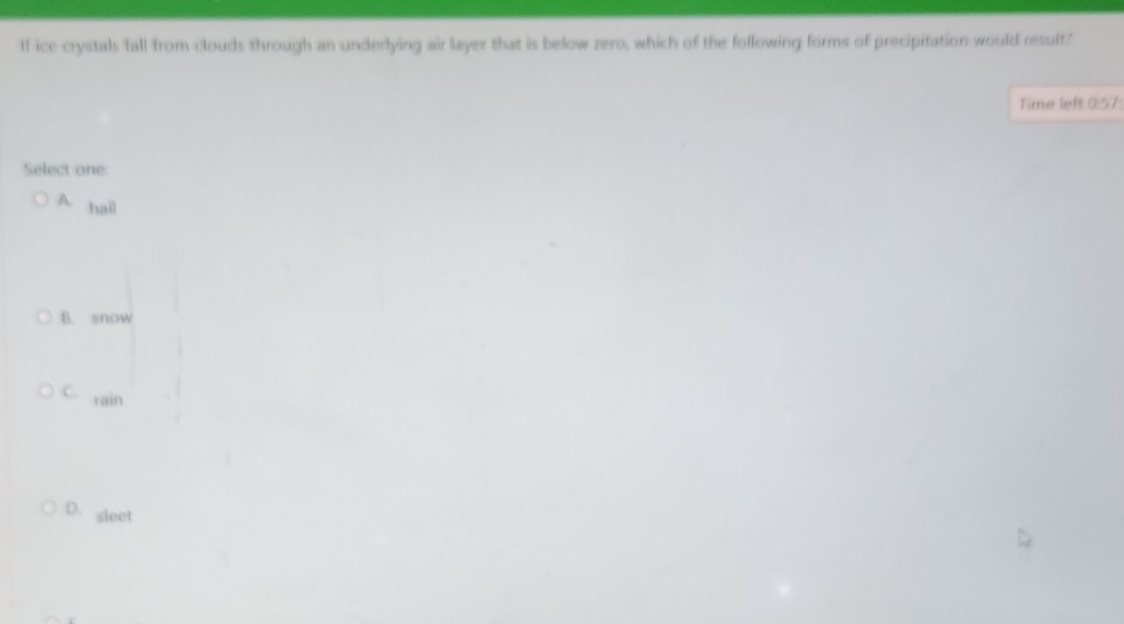 If ice crystals fall from clouds through an underlying air layer that is below zero, which of the following forms of precipitation would result?
Time left 0:57:
Select one:
A hail
B. snow
C. rain
D. sleet