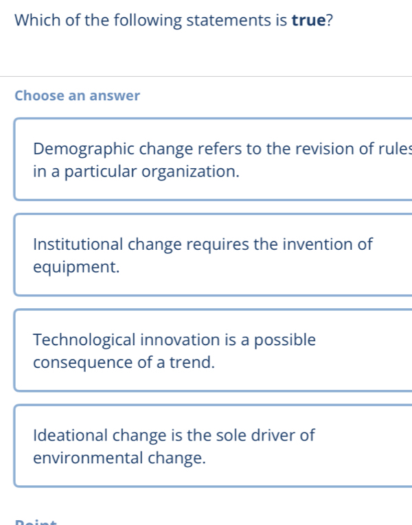 Which of the following statements is true?
Choose an answer
Demographic change refers to the revision of rules
in a particular organization.
Institutional change requires the invention of
equipment.
Technological innovation is a possible
consequence of a trend.
Ideational change is the sole driver of
environmental change.