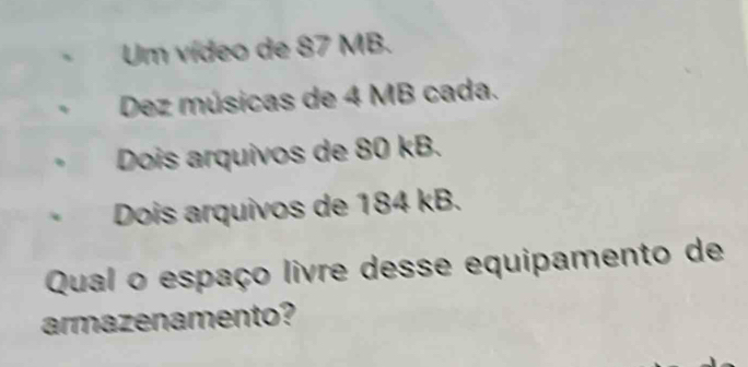 Um vídeo de 87 MB. 
Dez músicas de 4 MB cada. 
Dois arquivos de 80 kB. 
Dois arquivos de 184 kB. 
Qual o espaço livre desse equipamento de 
armazenamento?