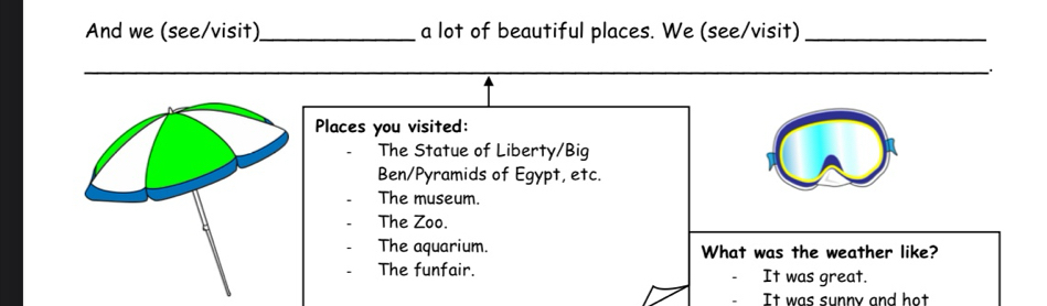 And we (see/visit)_ a lot of beautiful places. We (see/visit)_
_
.
Places you visited:
The Statue of Liberty/Big
Ben/Pyramids of Egypt, etc.
The museum.
The Zoo.
The aquarium. What was the weather like?
The funfair. It was great.
It was sunny and hot