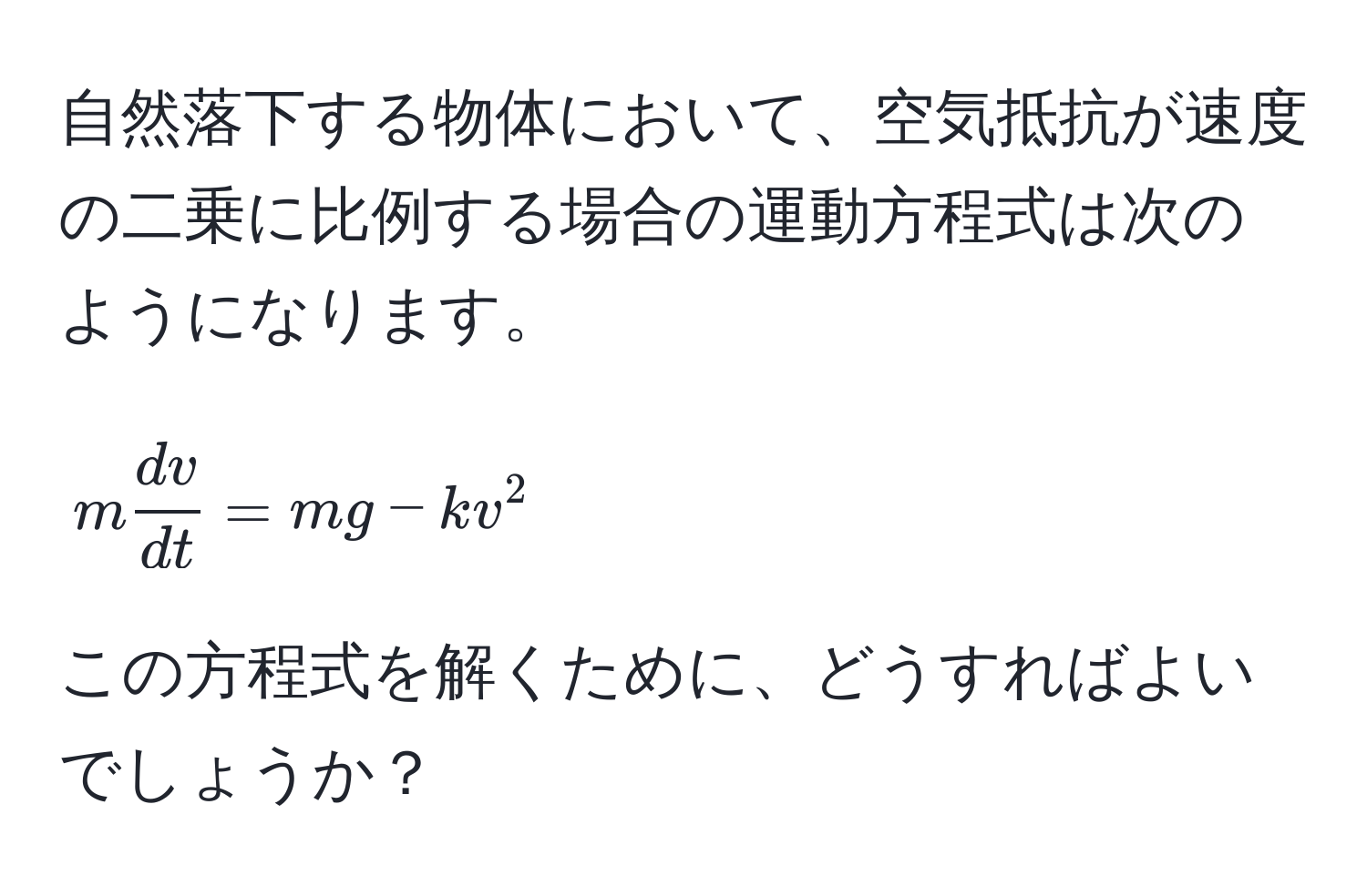 自然落下する物体において、空気抵抗が速度の二乗に比例する場合の運動方程式は次のようになります。  
$$m  dv/dt  = mg - kv^2$$  
この方程式を解くために、どうすればよいでしょうか？