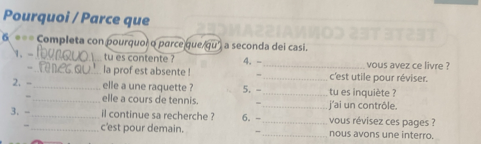 Pourquoi / Parce que 
6 **= Completa con pourquoi o parce que/qu' a seconda dei casi. 
1、 -_ tu es contente ? 4. - _vous avez ce livre ? 
= _la prof est absente ! _c'est utile pour réviser. 
2. -_ elle a une raquette ? 5. - _tu es inquiète ? 
_elle a cours de tennis. _j'ai un contrôle. 
、 
3、- _il continue sa recherche ? 6. -_ vous révisez ces pages ? 
_c’est pour demain. _nous avons une interro.