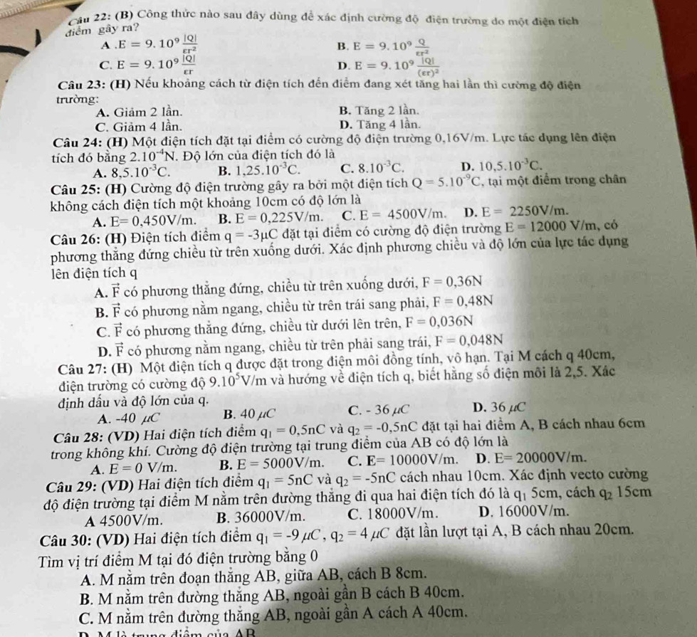 Cău 22: (B) Công thức nào sau đây dùng để xác định cường độ điện trường do một điện tích
điểm gây ra?
A . E=9.10^9 |Q|/varepsilon r^2  B. E=9.10^9 Q/epsilon r^2 
C. E=9.10^9 |Q|/varepsilon r  E=9.10^9frac |Q|(varepsilon r)^2
D.
Câu 23: (H) Nếu khoảng cách từ điện tích đến điểm đang xét tăng hai lần thì cường độ điện
trường:
A. Giảm 2 lần. B. Tăng 2 lần.
C. Giảm 4 lần. D. Tăng 4 lần.
Câu 24: (H) Một điện tích đặt tại điểm có cường độ điện trường 0,16V/m. Lực tác dụng lên điện
tích đó bằng 2. 10^(-4)N. Độ lớn của điện tích đó là
A. 8,5.10^(-3)C. B. 1,25.10^(-3)C. C. 8.10^(-3)C. D. 10,5.10^(-3)C.
Câu 25: (H) Cường độ điện trường gây ra bởi một điện tích Q=5.10^(-9)C , tại một điểm trong chân
không cách điện tích một khoảng 10cm có độ lớn là
A. E=0,450V/m. B. E=0,225V/m. C. E=4500V/m. D. E=2250V/m.
Câu 26: (H) Điện tích điểm q=-3mu C đặt tại điểm có cường độ điện trường E=12000V/m. , có
phương thắng đứng chiều từ trên xuống dưới. Xác định phương chiều và độ lớn của lực tác dụng
lên điện tích q
A. vector F có phương thẳng đứng, chiều từ trên xuống dưới, F=0,36N
B. vector F có phương nằm ngang, chiều từ trên trái sang phải, F=0,48N
C. vector F có phương thẳng đứng, chiều từ dưới lên trên, F=0,036N
D. vector F có phương nằm ngang, chiều từ trên phải sang trái, F=0,048N
Câu 27: (H) Một điện tích q được đặt trong điện môi đồng tính, vô hạn. Tại M cách q 40cm,
điện trường có cường độ 9.10^5V/m và hướng về điện tích q, biết hằng số điện môi là 2,5. Xác
định dấu và độ lớn của q. D. 36 μC
A. -40 µC B. 40 µC C. - 36 μC
Câu 28: (VD) Hai điện tích điểm q_1=0,5nC và q_2=-0,5nC đặt tại hai điểm A, B cách nhau 6cm
trong không khí. Cường độ điện trường tại trung điểm của AB có độ lớn là
A. E=0V/m. B. E=5000V/m. C. E=10000V/m. D. E=20000V/m.
Câu 29: (VD) Hai điện tích điểm q_1=5nC và q_2=-5nC cách nhau 10cm. Xác định vecto cường
độ điện trường tại điểm M nằm trên đường thắng đi qua hai điện tích đó là q_15c m, cách q_2 15cm
A 4500V/m. B. 36000V/m. C. 18000V/m. D. 16000V/m.
Câu 30: (VD) Hai điện tích điểm q_1=-9mu C,q_2=4mu C đặt lần lượt tại A, B cách nhau 20cm.
Tìm vị trí điểm M tại đó điện trường bằng 0
A. M nằm trên đoạn thắng AB, giữa AB, cách B 8cm.
B. M nằm trên đường thắng AB, ngoài gần B cách B 40cm.
C. M nằm trên đường thắng AB, ngoài gần A cách A 40cm.
m m a  diêm củ  a  A B