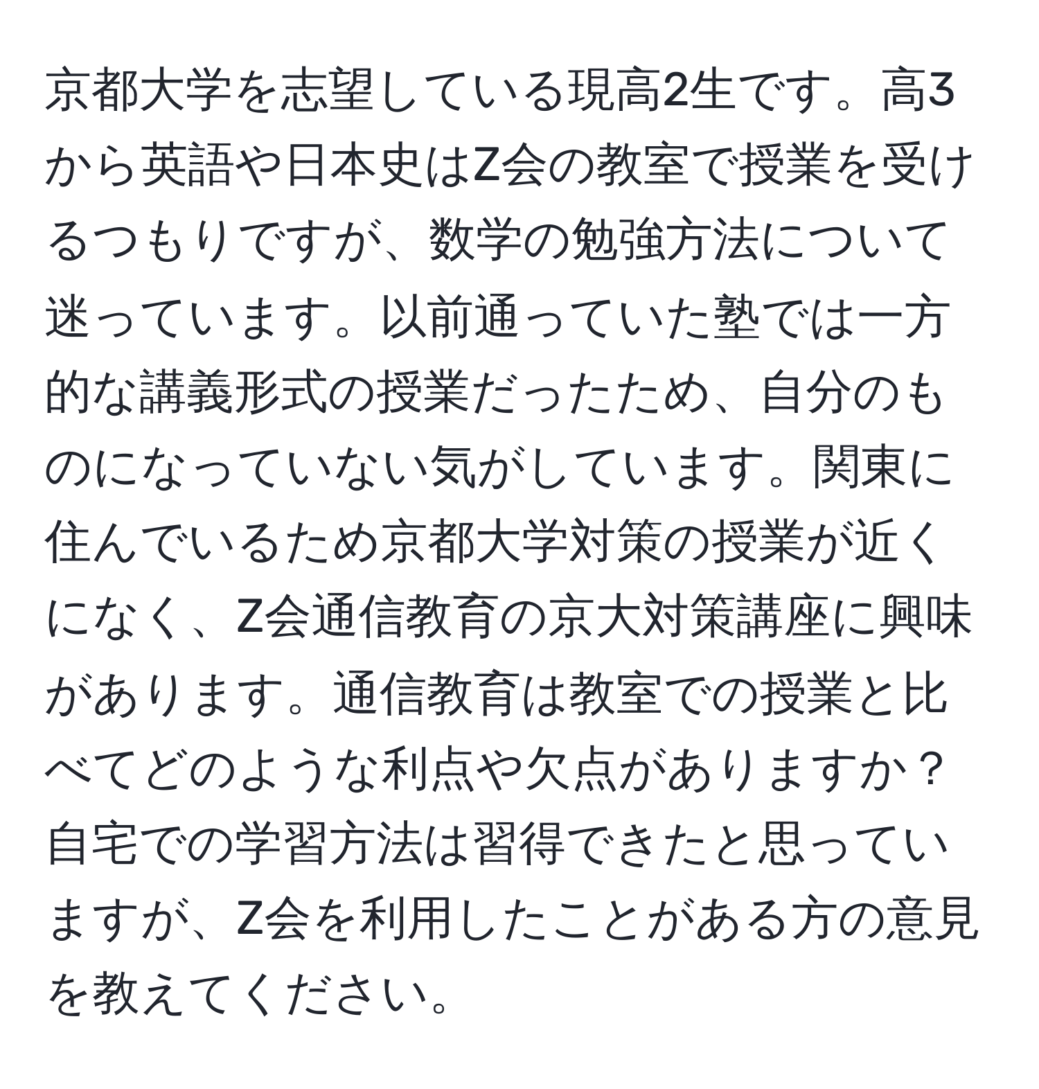 京都大学を志望している現高2生です。高3から英語や日本史はZ会の教室で授業を受けるつもりですが、数学の勉強方法について迷っています。以前通っていた塾では一方的な講義形式の授業だったため、自分のものになっていない気がしています。関東に住んでいるため京都大学対策の授業が近くになく、Z会通信教育の京大対策講座に興味があります。通信教育は教室での授業と比べてどのような利点や欠点がありますか？自宅での学習方法は習得できたと思っていますが、Z会を利用したことがある方の意見を教えてください。