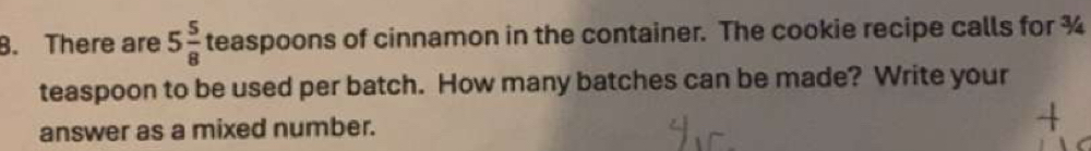 There are 5 5/8  teaspoons of cinnamon in the container. The cookie recipe calls for ¾ 
teaspoon to be used per batch. How many batches can be made? Write your 
answer as a mixed number.