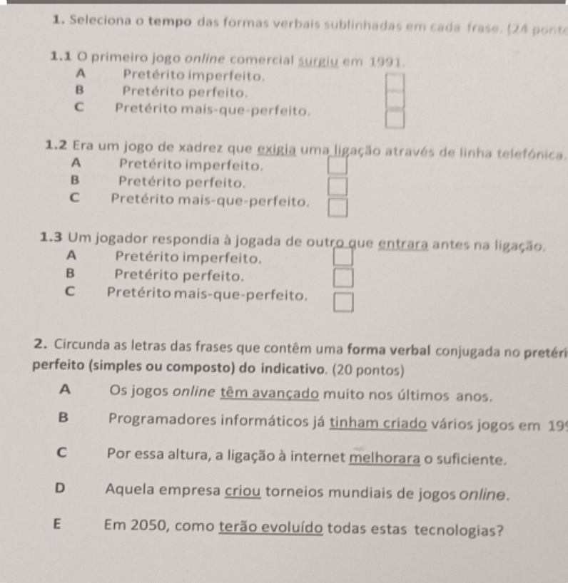 Seleciona o tempo das formas verbais sublinhadas em cada frase. (24 ponte
1.1 O primeiro jogo online comercial surgiu em 1991.
A Pretérito imperfeito.
B Pretérito perfeito.
C Pretérito mais-que-perfeito.
1.2 Era um jogo de xadrez que exigia uma ligação através de linha telefónica.
A Pretérito imperfeito.
B Pretérito perfeito.
C Pretérito mais-que-perfeito.
1.3 Um jogador respondia à jogada de outro que entrara antes na ligação.
A Pretérito imperfeito.
B Pretérito perfeito.
C Pretérito mais-que-perfeito.
2. Circunda as letras das frases que contêm uma forma verbal conjugada no pretéri
perfeito (simples ou composto) do indicativo. (20 pontos)
A Os jogos online têm avançado muito nos últimos anos.
B Programadores informáticos já tinham criado vários jogos em 195
C Por essa altura, a ligação à internet melhorara o suficiente.
D Aquela empresa criou torneios mundiais de jogos online.
E Em 2050, como terão evoluído todas estas tecnologias?