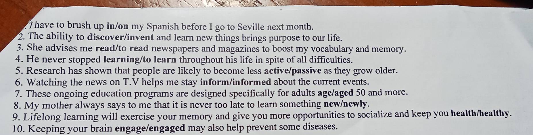 have to brush up in/on my Spanish before I go to Seville next month. 
2. The ability to discover/invent and learn new things brings purpose to our life. 
3. She advises me read/to read newspapers and magazines to boost my vocabulary and memory. 
4. He never stopped learning/to learn throughout his life in spite of all difficulties. 
5. Research has shown that people are likely to become less active/passive as they grow older. 
6. Watching the news on T.V helps me stay inform/informed about the current events. 
7. These ongoing education programs are designed specifically for adults age/aged 50 and more. 
8. My mother always says to me that it is never too late to learn something new/newly. 
9. Lifelong learning will exercise your memory and give you more opportunities to socialize and keep you health/healthy. 
10. Keeping your brain engage/engaged may also help prevent some diseases.