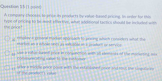 A company chooses to price its products by value-based pricing. In order for this
type of pricing to be most effective, what additional tactics should be included with
the price?
a) employ a general market approach to pricing which considers what the
market as a whole sees as valuable in a product or service
b) use a value-based price in conjunction with all elements of the marketing mix
communicating value to the customer
c) offer a middle price point with the established price and tout the singularity
of the product's value