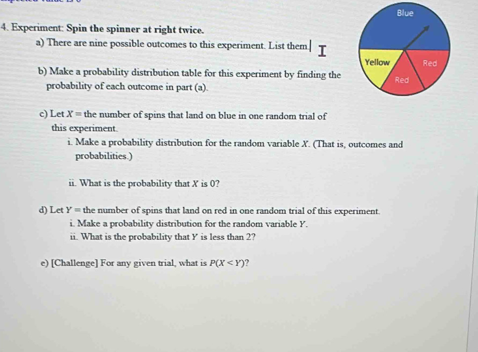 Experiment: Spin the spinner at right twice. 
a) There are nine possible outcomes to this experiment. List them 
b) Make a probability distribution table for this experiment by finding the 
probability of each outcome in part (a). 
c) Let X= the number of spins that land on blue in one random trial of 
this experiment. 
i. Make a probability distribution for the random variable X. (That is, outcomes and 
probabilities.) 
ii. What is the probability that X is 0? 
d) Let Y= the number of spins that land on red in one random trial of this experiment. 
i. Make a probability distribution for the random variable Y. 
ii. What is the probability that Y is less than 2? 
e) [Challenge] For any given trial, what is P(X 2