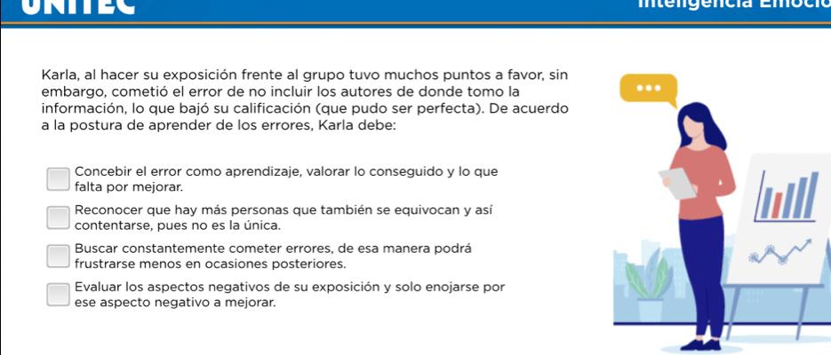 UNITEC
Karla, al hacer su exposición frente al grupo tuvo muchos puntos a favor, sin
embargo, cometió el error de no incluir los autores de donde tomo la
información, lo que bajó su calificación (que pudo ser perfecta). De acuerdo
a la postura de aprender de los errores, Karla debe:
Concebir el error como aprendizaje, valorar lo conseguido y lo que
falta por mejorar.
Reconocer que hay más personas que también se equivocan y así
contentarse, pues no es la única.
Buscar constantemente cometer errores, de esa manera podrá
frustrarse menos en ocasiones posteriores.
Evaluar los aspectos negativos de su exposición y solo enojarse por
ese aspecto negativo a mejorar.