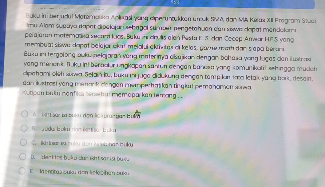 96%
Buku ini berjudul Matematika Aplikasi yang diperuntukkan untuk SMA dan MA Kelas XII Program Studi
ilmu Alam supaya dapat dipelajari sebagai sumber pengetahuan dan siswa dapat mendalami
pelajaran matematika secara luas. Buku ini ditulis oleh Pesta E. S. dan Cecep Anwar H.F.S yang
membuat siswa dapat belajar aktif melalui aktivitas di kelas, game math dan siapa berani.
Buku ini tergolong buku pelajaran yang materinya disajikan dengan bahasa yang lugas dan ilustrasi
yang menarik. Buku ini berbalur ungkapan santun dengan bahasa yang komunikatif sehingga mudah
dipahami oleh siswa. Selain itu, buku ini juga didukung dengan tampilan tata letak yang baik, desain,
dan ilustrasi yang menarik dengan memperhatikan tingkat pemahaman siswa.
Kutipan buku nonfiksi tersebut memaparkan tentang ....
A. Ikhtisar isi buku dan kekurangan buka
B. Judul buku dan ikhtisar buku
C. Ikhtisar isi buku dan kelebıhan buku
D. Identitas buku dan ikhtisar isi buku
E. Identitas buku dan kelebihan buku