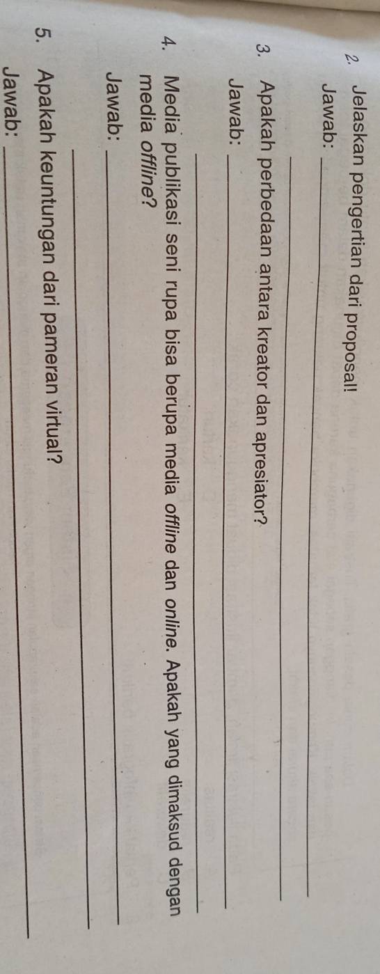 Jelaskan pengertian dari proposal! 
Jawab:_ 
_ 
3. Apakah perbedaan antara kreator dan apresiator? 
Jawab:_ 
_ 
4. Media publikasi seni rupa bisa berupa media offline dan online. Apakah yang dimaksud dengan 
media offline? 
Jawab: 
_ 
_ 
_ 
5. Apakah keuntungan dari pameran virtual? 
Jawab: