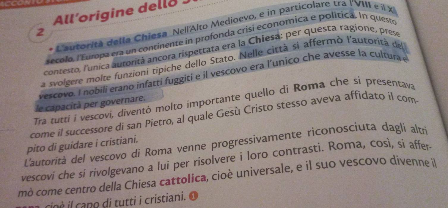 All’origine dello 
L'autorità della Chiesa Nell'Alto Medioevo, e in particolare tra I'VIII e il X 
2 
secolo, l'Europa era un continente in profonda crisi economica e politica. In questo 
contesto, l'unica autorità ancora rispettata era la Chiesa: per questa ragione, prese 
La svolgere molte funzioni tipiche dello Stato. Nelle città si affermò l'autorità del 
vescovo. I nobili erano infatti fuggiti e il vescovo era l’unico che avesse la cultura e 
Tra tutti i vescovi, diventò molto importante quello di Roma che si presentava 
le capacità per governare. 
come il successore di san Pietro, al quale Gesù Cristo stesso aveva affidato il com 
pito di guidare i cristiani. 
L'autorità del vescovo di Roma venne progressivamente riconosciuta dagli altri 
vescovi che si rivolgevano a lui per risolvere i loro contrasti. Roma, così, si affer- 
mò come centro della Chiesa cattolica, cioè universale, e il suo vescovo divenne il 
io e capo di tutti i cristiani.